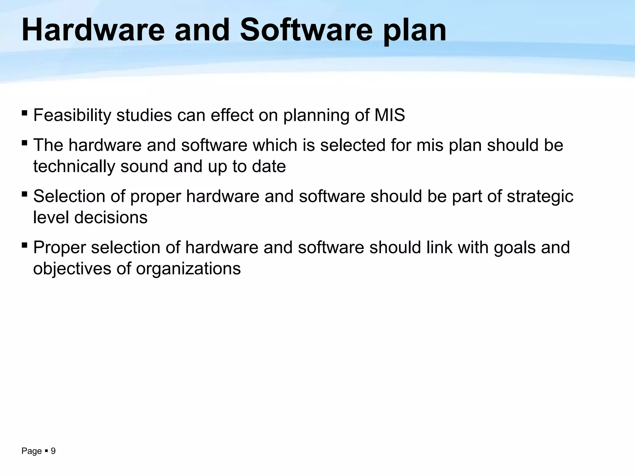 Hardware and Software plan

 Feasibility studies can effect on planning of MIS
 The hardware and software which is selected for mis plan should be
  technically sound and up to date
 Selection of proper hardware and software should be part of strategic
  level decisions
 Proper selection of hardware and software should link with goals and
  objectives of organizations




Page  9
 