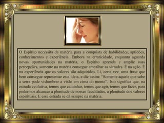 O Espírito necessita da matéria para a conquista de habilidades, aptidões,
conhecimentos e experiência. Embora na erraticidade, enquanto aguarda
novas oportunidades na matéria, o Espírito aprenda e amplie suas
percepções, somente na matéria consegue amealhar as virtudes. É na ação. É
na experiência que os valores são adquiridos. Li, certa vez, uma frase que
bem consegue representar esta ideia, e diz assim: “Somente aquele que sobe
a serra pode vislumbrar a visão em cima do monte”. Isto significa que, na
estrada evolutiva, temos que caminhar, temos que agir, temos que fazer, para
podermos alcançar a plenitude de nossas faculdades, a plenitude dos valores
espirituais. E essa estrada se dá sempre na matéria.
 