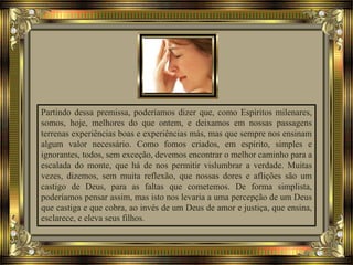 Partindo dessa premissa, poderíamos dizer que, como Espíritos milenares,
somos, hoje, melhores do que ontem, e deixamos em nossas passagens
terrenas experiências boas e experiências más, mas que sempre nos ensinam
algum valor necessário. Como fomos criados, em espírito, simples e
ignorantes, todos, sem exceção, devemos encontrar o melhor caminho para a
escalada do monte, que há de nos permitir vislumbrar a verdade. Muitas
vezes, dizemos, sem muita reflexão, que nossas dores e aflições são um
castigo de Deus, para as faltas que cometemos. De forma simplista,
poderíamos pensar assim, mas isto nos levaria a uma percepção de um Deus
que castiga e que cobra, ao invés de um Deus de amor e justiça, que ensina,
esclarece, e eleva seus filhos.
 