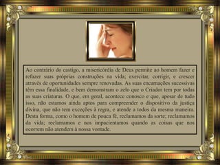 Ao contrário do castigo, a misericórdia de Deus permite ao homem fazer e
refazer suas próprias construções na vida; exercitar, corrigir, e crescer
através de oportunidades sempre renovadas. As suas encarnações sucessivas
têm essa finalidade, e bem demonstram o zelo que o Criador tem por todas
as suas criaturas. O que, em geral, acontece conosco e que, apesar de tudo
isso, não estamos ainda aptos para compreender o dispositivo da justiça
divina, que não tem exceções à regra, e atende a todos da mesma maneira.
Desta forma, como o homem de pouca fé, reclamamos da sorte; reclamamos
da vida; reclamamos e nos impacientamos quando as coisas que nos
ocorrem não atendem à nossa vontade.
 