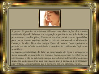 A pouca fé permite as criaturas falharem nas observações dos valores
espirituais. Quando falamos em resignação e paciência, em tolerância, em
perseverança, em disciplina, falamos de virtudes que devem ser aprendidas,
para que o homem conheça melhor e entenda sua verdadeira destinação.
Como já foi dito, Deus não castiga; Deus não cobra; Deus oportuniza e
permite em sua infinita misericórdia o crescimento contínuo do Espírito de
seus filhos.
Já tivemos oportunidade de falar na misericórdia de Deus e evidenciar a
forma como ela se manifesta nos homens. Como o processo é evolutivo e de
aprendizado, e não de cobrança, sempre que o homem demonstrar com suas
intenções, com suas obras, com suas ações, que já começou a compreender
sua verdade, Deus determina que a moratória lhe seja aplicada, e que...
 