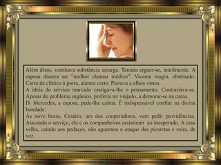 Além disso, vomitava substância amarga. Tentara erguer-se, inutilmente. A
esposa dissera ser “melhor chamar médico”. Vicente reagiu, obstinado.
Carro de clínico à porta, alarme certo. Piorava a olhos vistos.
A ideia do serviço marcado castigava-lhe o pensamento. Contrariava-se.
Apesar do problema orgânico, preferia ter viajado, a demorar-se na cama.
D. Mercedes, a esposa, pede-lhe calma. É indispensável confiar na divina
bondade.
Às nove horas, Cesário, um dos cooperadores, vem pedir providências.
Atacando o serviço, ele e os companheiros assistiram ao inesperado. A casa
velha, caindo aos pedaços, não aguentou o ataque das picaretas e ruíra, de
vez.
 