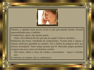 Valmiro, o operário mais jovem, tivera os pés gravemente feridos, ficando
impossibilitado para o trabalho.
O empreiteiro, agora, não apenas gemia.
- Onde a Providência Divina que não me ajuda? Gritava, frenético.
Badalaram dez horas. Entulhado de comprimidos, Vicente pede à esposa a
injeção antitóxica guardada no armário. Era a última de pequena série que
deixara incompleta. Tanto tempo passara que D. Mercedes julgou prudente
comprar uma nova caixa em farmácia vizinha.
- Não temos, falara o moço de vendas e acrescentou: - Agora é remédio
raro.
O enfermo, no entanto, não se conformava.
 