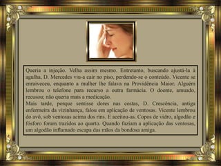 Queria a injeção. Velha assim mesmo. Entretanto, buscando ajustá-la à
agulha, D. Mercedes viu-a cair no piso, perdendo-se o conteúdo. Vicente se
enraiveceu, enquanto a mulher lhe falava na Providência Maior. Alguém
lembrou o telefone para recurso a outra farmácia. O doente, amuado,
recusou; não queria mais a medicação.
Mais tarde, porque sentisse dores nas costas, D. Crescência, antiga
enfermeira da vizinhança, falou em aplicação de ventosas. Vicente lembrou
do avô, sob ventosas acima dos rins. E aceitou-as. Copos de vidro, algodão e
fósforo foram trazidos ao quarto. Quando faziam a aplicação das ventosas,
um algodão inflamado escapa das mãos da bondosa amiga.
 