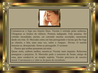 Comunica-se o fogo aos lençóis finos. Vicente é retirado pelas senhoras.
Ultrapassa os limites do silêncio. Protesta indignado. Fala asneiras. Do
colchão incendiado, porém, sai correndo enorme escorpião, mostrando
dardo em riste. D. Mercedes entra em luta perseguindo o lacrau que lhe foge
ao chinelo, e fala, mais uma vez, sobre o Amparo Divino. O marido
lamenta-se, desesperado. Sente-se perseguido. E reclama:
- Parece que urubus pousaram em mim.
Quase noite, embora melhor, mostra-se Vicente mais inquieto. Relaciona
amarguras e prejuízos. D. Mercedes pede o concurso de Souto, amigo da
casa, para conduzi-lo ao templo espírita. Vicente precisava de socorro
moral. Convencera-o a valer-se do passe de reconforto.
 