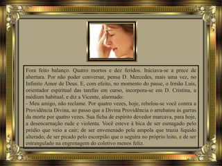 Fora feito balanço. Quatro mortos e dez feridos. Iniciava-se a prece de
abertura. Por não poder conversar, pensa D. Mercedes, mais uma vez, no
Infinito Amor de Deus. E, com efeito, no momento do passe, o Irmão Luís,
orientador espiritual das tarefas em curso, incorpora-se em D. Cristina, a
médium habitual, e diz a Vicente, alarmado:
- Meu amigo, não reclame. Por quatro vezes, hoje, rebelou-se você contra a
Providência Divina, ao passo que a Divina Providência o arrebatou às garras
da morte por quatro vezes. Sua ficha de espírito devedor marcava, para hoje,
a desencarnação rude e violenta. Você esteve à bica de ser esmagado pelo
prédio que veio a cair; de ser envenenado pela ampola que trazia líquido
alterado; de ser picado pelo escorpião que o seguira no próprio leito, e de ser
estrangulado na engrenagem do coletivo menos feliz.
 