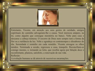 Entretanto, Vicente, em atenção aos seus gestos de caridade, amigos
espirituais do caminho advogaram-lhe a causa. Você mereceu amparo, na
lei, como alguém que consegue moratória no banco. Volte para casa e
descanse a cabeça teimosa. O socorro de Deus nem sempre tem a forma da
flor ou a rutilância da luz. Volte e agradeça os contratempos e dissabores do
dia. Serenidade é remédio em cada remédio. Vicente enxugou os olhos
úmidos. Terminada a sessão, regressou a casa, tranquilo. Reconciliara-se
consigo mesmo, e, tornando ao leito, que recebia agora por bênção doce e
reconfortante, planeou, satisfeito, a renovação de sua vida.
Reflexão:
A evolução humana se dá através de sucessivas encarnações.
 