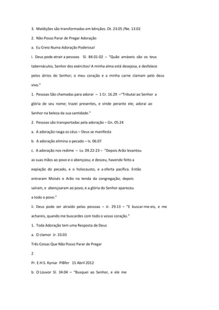 3. Maldições são transformadas em bênçãos. Dt. 23.05 /Ne. 13.02
2. Não Posso Parar de Pregar Adoração
a. Eu Creio Numa Adoração Poderosa!
i. Deus pode atrair a pessoas Sl. 84.01-02 – “Quão amáveis são os teus
tabernáculos, Senhor dos exércitos! A minha alma está desejosa, e desfalece
pelos átrios do Senhor; o meu coração e a minha carne clamam pelo deus
vivo.”
1. Pessoas São chamadas para adorar – 1 Cr. 16.29 –“Tributai ao Senhor a
glória de seu nome; trazei presentes, e vinde perante ele; adorai ao
Senhor na beleza da sua santidade.”
2. Pessoas são transportadas pela adoração – Gn. 05.24
a. A adoração rasga os céus – Deus se manifesta
b. A adoração elimina o pecado – Is. 06.07
c. A adoração nos redime – Lv. 09.22-23 – “Depois Arão levantou
as suas mãos ao povo e o abençoou; e desceu, havendo feito a
expiação do pecado, e o holocausto, e a oferta pacífica. Então
entraram Moisés e Arão na tenda da congregação; depois
saíram, e abençoaram ao povo; e a glória do Senhor apareceu
a todo o povo.”
ii. Deus pode ser atraído pelas pessoas – Jr. 29.13 – “E buscar-me-eis, e me
achareis, quando me buscardes com todo o vosso coração.”
1. Toda Adoração tem uma Resposta de Deus
a. O clamor Jr. 33.03
Três Coisas Que Não Posso Parar de Pregar
2
Pr. E.H.S. Kyniar PIBfer 15 Abril 2012
b. O Louvor Sl. 34.04 – “Busquei ao Senhor, e ele me
 