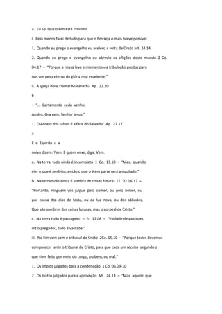 a. Eu Sei Que o Fim Está Próximo
i. Pelo menos farei de tudo para que o fim seja o mais breve possível
1. Quando eu prego o evangelho eu acelero a volta de Cristo Mt. 24.14
2. Quando eu prego o evangelho eu abrevio as aflições deste mundo 2 Co.
04.17 – “Porque a nossa leve e momentânea tribulação produz para
nós um peso eterno de glória mui excelente;”
ii. A Igreja deve clamar Maranatha Ap. 22.20
b
– “... Certamente cedo venho.
Amém. Ora vem, Senhor Jesus.”
1. O Anseio dos salvos é a face do Salvador Ap. 22.17
a
E o Espírito e a
noiva dizem: Vem. E quem ouve, diga: Vem.
a. Na terra, tudo ainda é incompleto 1 Co. 13.10 – “Mas, quando
vier o que é perfeito, então o que o é em parte será aniquilado.”
b. Na terra tudo ainda é sombra de coisas futuras Cl. 02.16-17 –
“Portanto, ninguém vos julgue pelo comer, ou pelo beber, ou
por causa dos dias de festa, ou da lua nova, ou dos sábados,
Que são sombras das coisas futuras, mas o corpo é de Cristo.”
c. Na terra tudo é passageiro – Ec. 12.08 – “Vaidade de vaidades,
diz o pregador, tudo é vaidade.”
iii. No fim vem com o tribunal de Cristo 2Co. 05.10 - “Porque todos devemos
comparecer ante o tribunal de Cristo, para que cada um receba segundo o
que tiver feito por meio do corpo, ou bem, ou mal.”
1. Os ímpios julgados para a condenação 1 Co. 06.09-10
2. Os Justos julgados para a aprovação Mt. 24.13 – “Mas aquele que
 