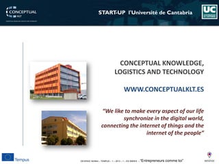 DEVEN3C 543944 – TEMPUS – 1 – 2013 – 1 – ES SMHES – “Entrepreneurs comme toi” 
START-UP l'Universitéde Cantabria 
“Weliketo make every aspect of our life synchronize in the digital world, connecting the internet of things and the internet of the people” 
CONCEPTUAL KNOWLEDGE, LOGISTICS AND TECHNOLOGY 
WWW.CONCEPTUALKLT.ES  