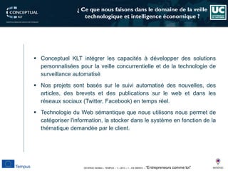 DEVEN3C 543944 – TEMPUS – 1 – 2013 – 1 – ES SMHES – “Entrepreneurs comme toi” 
¿ Ce que nous faisons dans le domaine de la veille technologique et intelligence économique ? 
 
ConceptuelKLTintégrerlescapacitésàdévelopperdessolutionspersonnaliséespourlaveilleconcurrentielleetdelatechnologiedesurveillanceautomatisé 
 
Nosprojetssontbaséssurlesuiviautomatisédesnouvelles,desarticles,desbrevetsetdespublicationssurlewebetdanslesréseauxsociaux(Twitter,Facebook)entempsréel. 
 
TechnologieduWebsémantiquequenousutilisonsnouspermetdecatégoriserl'information,lastockerdanslesystèmeenfonctiondelathématiquedemandéeparleclient.  