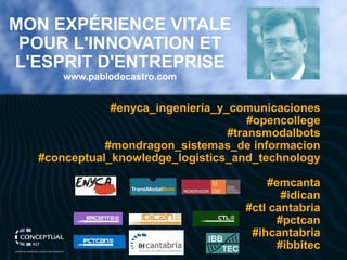 MON EXPÉRIENCE VITALE POUR L'INNOVATION ET L'ESPRIT D'ENTREPRISE 
www.pablodecastro.com 
#enyca_ingeniería_y_comunicaciones 
#opencollege 
#transmodalbots 
#mondragon_sistemas_deinformacion 
#conceptual_knowledge_logistics_and_technology 
#emcanta 
#idican 
#ctlcantabria 
#pctcan 
#ihcantabria 
#ibbitec  