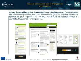 DEVEN3C 543944 – TEMPUS – 1 – 2013 – 1 – ES SMHES – “Entrepreneurs comme toi” 
Projets 
Centredesurveillancepourlacoopérationaudéveloppement:iCooperaintègredesinformationsprovenantdesourcesindépendante,générantunesériedeservicesdynamiquespourl'exploitationdecontenu.Intégréaveclesréseauxsociaux,e- newsletter,RSS,cartessémantiques,etc. 
iCoopera: Connaissancespourle développement 
www.icoopera.es  