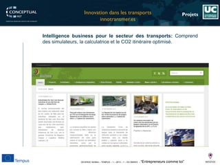 DEVEN3C 543944 – TEMPUS – 1 – 2013 – 1 – ES SMHES – “Entrepreneurs comme toi” 
Projets 
Intelligencebusinesspourlesecteurdestransports:Comprenddessimulateurs,lacalculatriceetleCO2itinéraireoptimisé. 
Innovationdansles transports 
innotransmer.es  