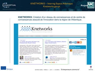 DEVEN3C 543944 – TEMPUS – 1 – 2013 – 1 – ES SMHES – “Entrepreneurs comme toi” 
Projets 
KNETWORKS:Créationd'unréseaudeconnaissancesetdecentredeconnaissancesassociédel'innovationdanslarégiondel'Atlantique. 
KNETWORKS –InterregEspaceAtlantique 
Knetworks.gov.pt  