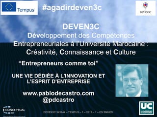 “Entrepreneurscommetoi” 
UNE VIE DÉDIÉE À L'INNOVATION ET L'ESPRIT D'ENTREPRISE 
www.pablodecastro.com 
@pdcastro 
DEVEN3C 
Développement des Compétences Entrepreneuriales à l’Université Marocaine : Créativité, Connaissance et Culture 
#agadirdeven3c 
DEVEN3C 543944 – TEMPUS – 1 – 2013 – 1 – ES SMHES 
 
