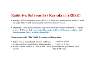 Rashtriya Bal Swasthya Karyakram (RBSK)
• Rashtriya Bal SwasthyaKaryakram (RBSK), an innovative and ambitious initiative, which
envisages Child Health Screening and Early Intervention Services.
• Objective - Early identification and early intervention for children from birth to 18 years
to cover 4 ‘D’s viz. Defects at birth, Diseases in children, Deficiency conditions and
Developmental delays including Disabilities.
Target group under Child Health Screening and Intervention
• Babies born at public health facilities and home -
• Preschool children in rural areas and urban slum -
Birth to 6 weeks
6weeks to 6 years
• School children enrolled in class 1st and 12th in government and government aided
schools - 6yrs to 18 years
 