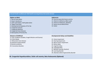 Selected Health Conditions for Child Health Screening & Early Intervention Services
Defects at Birth
1. Neural tube defect
2. Down's Syndrome
3. Cleft Lip & Palate / Cleft palate alone
4. Talipes (club foot)
5. Developmental dysplasia of the hip
6. Congenital cataract
7. Congenital deafness
8. Congenital heart diseases
9. Retinopathy of Prematurity
Deficiencies
10. Anemia especially Severe anemia
11. Vitamin A deficiency (Bitot spot)
12. Vitamin D Deficiency, (Rickets)
13. Severe Acute Malnutrition
14. Goiter
Diseases of Childhood
15. Skin conditions (Scabies, fungal infection and Eczema)
16. Otitis Media
17. Rheumatic heart disease
18. Reactive airway disease
19.Dental conditions
20. Convulsive disorders
Developmental delays and Disabilities
21. Vision Impairment
22. Hearing Impairment
23. Neuro-motor Impairment
24. Motor delay
25. Cognitive delay
26. Language delay
27. Behavior disorder (Autism)
28. Learning disorder
29. Attention deficit hyperactivity disorder
30. Congenital Hypothyroidism, Sickle cell anemia, Beta thalassemia (Optional)
 