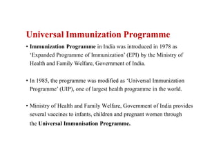 Universal Immunization Programme
• Immunization Programme in India was introduced in 1978 as
‘Expanded Programme of Immunization’ (EPI) by the Ministry of
Health and Family Welfare, Government of India.
• In 1985, the programme was modified as ‘Universal Immunization
Programme’ (UIP), one of largest health programme in the world.
• Ministry of Health and Family Welfare, Government of India provides
several vaccines to infants, children and pregnant women through
the Universal Immunisation Programme.
 