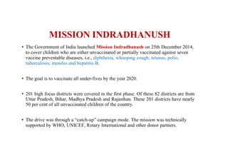 MISSION INDRADHANUSH
• The Government of India launched Mission Indradhanush on 25th December 2014,
to cover children who are either unvaccinated or partially vaccinated against seven
vaccine preventable diseases, i.e., diphtheria, whooping cough, tetanus, polio,
tuberculosis, measles and hepatitis B.
• The goal is to vaccinate all under-fives by the year 2020.
• 201 high focus districts were covered in the first phase. Of these 82 districts are from
Uttar Pradesh, Bihar, Madhya Pradesh and Rajasthan. These 201 districts have nearly
50 per cent of all unvaccinated children of the country.
• The drive was through a “catch-up” campaign mode. The mission was technically
supported by WHO, UNICEF, Rotary International and other donor partners.
 