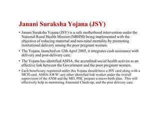 Janani Suraksha Yojana (JSY)
• Janani Suraksha Yojana (JSY) is a safe motherhood intervention under the
National Rural Health Mission (NRHM) being implemented with the
objective of reducing maternal and neo-natal mortality by promoting
institutional delivery among the poor pregnant women.
• The Yojana, launched on 12th April 2005, it integrates cash assistance with
delivery and post-delivery care.
• The Yojana has identified ASHA, the accredited social health activist as an
effective link between the Government and the poor pregnant women.
• Each beneficiary registered under this Yojana should have a JSY card along with a
MCH card. ASHA/AWW/ any other identified link worker under the overall
supervision of the ANM and the MO, PHC prepare a micro-birth plan. This will
effectively help in monitoring Antenatal Check-up, and the post delivery care.
 