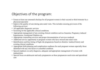 Objectives of the program:
• Ensure at least one antenatal checkup for all pregnant women in their second or third trimester by a
physician/specialist
• Improve the quality of care during ante-natal visits. This includes ensuring provision of the
following services:
• All applicable diagnostic services
• Screening for the applicable clinical conditions
• Appropriate management of any existing clinical condition such as Anaemia, Pregnancy induced
hypertension, Gestational Diabetes etc.
• Appropriate counselling services and proper documentation of services rendered
• Additional service opportunity to pregnant women who have missed ante-natal visits
• Identification and line-listing of high risk pregnancies based on obstetric/ medical history and
existing clinical conditions.
• Appropriate birth planning and complication readiness for each pregnant woman especially those
identified with any risk factor or comorbid condition.
• Special emphasis on early diagnosis, adequate and appropriate management of women with
malnutrition.
• Special focus on adolescent and early pregnancies as these pregnancies need extra and specialized
care
 