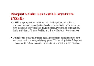 Navjaat Shishu Suraksha Karyakram
(NSSK)
• NSSK is a programme aimed to train health personnel in basic
newborn care and resuscitation, has been launched to address care at
birth issues i.e. Prevention of Hypothermia, Prevention of Infection,
Early initiation of Breast feeding and Basic Newborn Resuscitation.
• Objective is to have a trained health personal in basic newborn care
and resuscitation at every delivery point. The training is for 2 days and
is expected to reduce neonatal mortality significantly in the country.
 