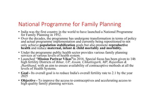 National Programme for Family Planning
• India was the first country in the world to have launched a National Programme
for Family Planning in 1952.
• Over the decades, the programme has undergone transformation in terms of policy
and actual programme implementation and currently being repositioned to not
only achieve population stabilization goals but also promote reproductive
health and reduce maternal, infant & child mortality and morbidity.
• Under the programme public health sector provides various family planning
services at various levels of health system.
• Launched “Mission Pariwar Vikas”in 2016. Special focus has been given to 146
high fertility Districts of Bihar, UP, Assam, Chhattisgarh, MP, Rajasthan &
Jharkhand, with an aim to ensure availability of contraceptive methods at all the
levels of Health Systems.
• Goal - Its overall goal is to reduce India's overall fertility rate to 2.1 by the year
2025
• Objective - To improve the access to contraceptives and accelerating access to
high quality family planning services.
 