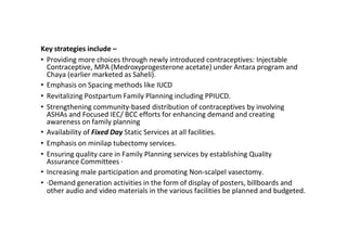 Key strategies include –
• Providing more choices through newly introduced contraceptives: Injectable
Contraceptive, MPA (Medroxyprogesterone acetate) under Antara program and
Chaya (earlier marketed as Saheli).
• Emphasis on Spacing methods like IUCD
• Revitalizing Postpartum Family Planning including PPIUCD.
• Strengthening community-based distribution of contraceptives by involving
ASHAs and Focused IEC/ BCC efforts for enhancing demand and creating
awareness on family planning
• Availability of Fixed Day Static Services at all facilities.
• Emphasis on minilap tubectomy services.
• Ensuring quality care in Family Planning services by establishing Quality
Assurance Committees ·
• Increasing male participation and promoting Non-scalpel vasectomy.
• ·Demand generation activities in the form of display of posters, billboards and
other audio and video materials in the various facilities be planned and budgeted.
 