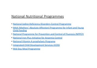 National Nutritional Programmes
• National Iodine Deficiency Disorders Control Programme
• MAA (Mothers’ Absolute Affection) Programme for Infant and Young
Child Feeding
• National Programme for Prevention and Control of Fluorosis (NPPCF)
• National Iron Plus Initiative for Anaemia Control
• National Vitamin A prophylaxis Programe
• Integrated Child Development Services (ICDS)
• Mid-Day Meal Programme
 