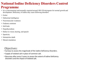 National Iodine Deficiency Disorders Control
Programme
• It is a micronutrient and normally required around 100-150 microgram for normal growth and
development. Deficiency of iodine may cause following disorders:
• Goiter
• Subnormal intelligence
• Neuromuscular weakness
• Endemic cretinism
• Still birth
• Hypothyroidism
• Defect in vision, hearing, and speech
• Spasticity
• Intrauterine death
• Mental retardation
 