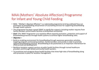 MAA (Mothers’ Absolute Affection) Programme
for Infant and Young Child Feeding
• MAA - "Mother’s Absolute Affection" is a nationwide programme to bring undiluted focus on
promotion of breastfeeding and provision of counselling services for supporting breastfeeding
through health systems.
• The programme has been named ‘MAA’ to signify the support a lactating mother requires from
family members and at health facilities to breastfeed successfully.
• Goal –The ‘MAA’ Programme is to revitalize efforts towards promotion, protection and support of
breastfeeding practices through health systems to achieve higher breastfeeding rates.
• Objective –
• Build an enabling environment for breastfeeding through awareness generation activities,
targeting pregnant and lactating mothers, family members and society in order to promote
optimal breastfeeding practices. Breastfeeding to be positioned as an important intervention for
child survival and development.
• Reinforce lactation support services at public health facilities through trained healthcare
providers and through skilled community health workers.
• To incentivize and recognize those health facilities that show high rates of breastfeeding along
with processes in place for lactation management.
 