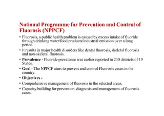 National Programme for Prevention and Control of
Fluorosis (NPPCF)
• Fluorosis, a public health problem is caused by excess intake of fluoride
through drinking water/food products/industrial emission over a long
period.
• It results in major health disorders like dental fluorosis, skeletal fluorosis
and non-skeletal fluorosis.
• Prevalence - Fluoride prevalence was earlier reported in 230 districts of 19
States.
• Goal - The NPPCF aims to prevent and control Fluorosis cases in the
country.
• Objectives -
• Comprehensive management of fluorosis in the selected areas;
• Capacity building for prevention, diagnosis and management of fluorosis
cases.
 