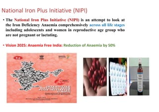 National Iron Plus Initiative (NIPI)
• The National Iron Plus Initiative (NIPI) is an attempt to look at
the Iron Deficiency Anaemia comprehensively across all life stages
including adolescents and women in reproductive age group who
are not pregnant or lactating.
• Vision 2025: Anaemia Free India: Reduction of Anaemia by 50%
 