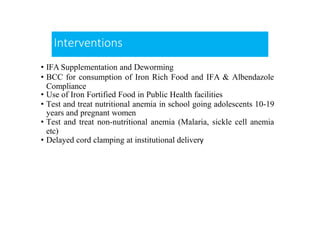 Interventions
• IFA Supplementation and Deworming
• BCC for consumption of Iron Rich Food and IFA & Albendazole
Compliance
• Use of Iron Fortified Food in Public Health facilities
• Test and treat nutritional anemia in school going adolescents 10-19
years and pregnant women
• Test and treat non-nutritional anemia (Malaria, sickle cell anemia
etc)
• Delayed cord clamping at institutional delivery
 