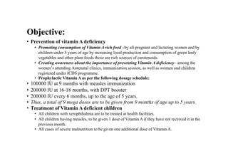 Objective:
• Prevention of vitamin A deficiency
• Promoting consumption of Vitamin A rich food –by all pregnant and lactating women and by
children under 5 years of age by increasing local production and consumption of green leafy
vegetables and other plant foods those are rich sources of carotenoids.
• Creating awareness about the importance of preventing Vitamin A deficiency– among the
women’s attending Antenatal clinics, immunization session, as well as women and children
registered under ICDS programme.
• Prophylactic Vitamin A as per the following dosage schedule:
• 100000 IU at 9 months with measles immunization
• 200000 IU at 16-18 months, with DPT booster
• 200000 IU every 6 months, up to the age of 5 years.
• Thus, a total of 9 mega doses are to be given from 9 months of age up to 5 years.
• Treatment of Vitamin A deficient children
• All children with xerophthalmia are to be treated at health facilities.
• All children having measles, to be given 1 dose of Vitamin A if they have not received it in the
previous month.
• All cases of severe malnutrition to be given one additional dose of Vitamin A.
 