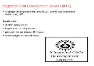 Integrated Child Development Services (ICDS)
• Integrated Child Development Service (ICDS) scheme was launched on
2nd October, 1975.
Beneficiaries:
• Children below 6 years
• Pregnant and lactating women
• Women in the age group of 15-44 years
• Adolescent girls in selected blocks
 