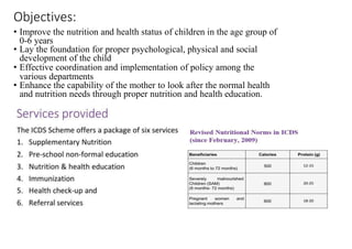 Objectives:
• Improve the nutrition and health status of children in the age group of
0-6 years
• Lay the foundation for proper psychological, physical and social
development of the child
• Effective coordination and implementation of policy among the
various departments
• Enhance the capability of the mother to look after the normal health
and nutrition needs through proper nutrition and health education.
 