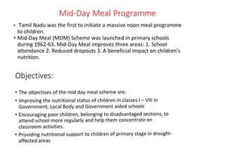 Mid-Day Meal Programme
• Tamil Nadu was the first to initiate a massive noon meal programme
to children.
• Mid-Day Meal (MDM) Scheme was launched in primary schools
during 1962-63. Mid-Day Meal improves three areas: 1. School
attendance 2. Reduced dropouts 3. A beneficial impact on children’s
nutrition.
 