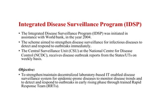 Integrated Disease Surveillance Program (IDSP)
• The Integrated Disease Surveillance Program (IDSP) was initiated in
assistance with World bank, in the year 2004.
• The scheme aimed to strengthen disease surveillance for infectious diseases to
detect and respond to outbreaks immediately.
• The Central Surveillance Unit (CSU) at the National Centre for Disease
Control (NCDC), receives disease outbreak reports from the States/UTs on
weekly basis.
Objective:
• To strengthen/maintain decentralized laboratory-based IT enabled disease
surveillance system for epidemic-prone diseases to monitor disease trends and
to detect and respond to outbreaks in early rising phase through trained Rapid
Response Team (RRTs).
 