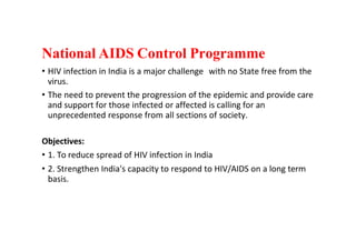 National AIDS Control Programme
• HIV infection in India is a major challenge with no State free from the
virus.
• The need to prevent the progression of the epidemic and provide care
and support for those infected or affected is calling for an
unprecedented response from all sections of society.
Objectives:
• 1. To reduce spread of HIV infection in India
• 2. Strengthen India's capacity to respond to HIV/AIDS on a long term
basis.
 