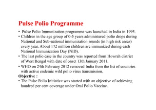 Pulse Polio Programme
• Pulse Polio Immunization programme was launched in India in 1995.
• Children in the age group of 0-5 years administered polio drops during
National and Sub-national immunization rounds (in high risk areas)
every year. About 172 million children are immunized during each
National Immunization Day (NID).
• The last polio case in the country was reported from Howrah district
of West Bengal with date of onset 13th January 2011.
• WHO on 24th February 2012 removed India from the list of countries
with active endemic wild polio virus transmission.
Objective :
• The Pulse Polio Initiative was started with an objective of achieving
hundred per cent coverage under Oral Polio Vaccine.
 