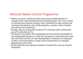 National Rabies Control Programme
• Rabies is an acute viral disease that causes fatal encephalomyelitis in
virtually all the warm-blooded animals including human. The virus is found
in wild and some domestic animals, and is transmitted to other animals and
to humans through their saliva (following bites, scratches, licks on broken
skin and mucous membrane).
• In India, dogs are responsible for about 97% of human rabies, followed by
cats (2%), and others (1%).
• The disease is invariably fatal and perhaps the most painful and dreadful of
all communicable diseases in which the sick person is tormented at the same
time with thirst and fear of water (hydrophobia). Fortunately, development
of rabies can be prevented to a large extent if animal bites are managed
appropriately and in time.
• In this regard the post-exposure treatment of animal bite cases are of prime
importance.
 