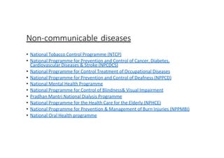 Non-communicable diseases
• National Tobacco Control Programme (NTCP)
• National Programme for Prevention and Control of Cancer, Diabetes,
Cardiovascular Diseases & Stroke (NPCDCS)
• National Programme for Control Treatment of Occupational Diseases
• National Programme for Prevention and Control of Deafness (NPPCD)
• National Mental Health Programme
• National Programme for Control of Blindness& Visual Impairment
• Pradhan Mantri National Dialysis Programme
• National Programme for the Health Care for the Elderly (NPHCE)
• National Programme for Prevention & Management of Burn Injuries (NPPMBI)
• National Oral Health programme
 