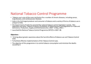 National Tobacco Control Programme
• Tobacco use is one of the main risk factors for a number of chronic diseases, including cancer,
lung diseases, and cardiovascular diseases.
• India is the 2nd largest producer and consumer of tobacco and a variety of forms of tobacco use is
unique to India.
• The Government of India has enacted the national tobacco-control legislation namely, “The
Cigarettes and other Tobacco Products (Prohibition of Advertisement and Regulation of Trade and
Commerce, Production, Supply and Distribution) Act, 2003” in May, 2003. I
• Launched the National Tobacco Control Programme (NTCP) in 2007- 08.
Objectives :
• To bring about greater awareness about the harmful effects of tobacco use and Tobacco Control
Laws.
• To facilitate effective implementation of the Tobacco Control Laws.
• The objective of this programme is to control tobacco consumption and minimize the deaths
caused by it.
 
