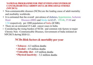 NATIONALPROGRAMMEFOR PREVENTIONANDCONTROLOF
CANCER,DIABETES,CARDIOVASCULAR DISEASES&STROKE
(NPCDCS)
• Non-communicable diseases (NCDs) are the leading cause of adult mortality
and morbidity worldwide.
• It is estimated that the overall prevalence of diabetes, hypertension, Ischemic
Heart Diseases (IHD) and Stroke is 62.47, 159.46, 37.00 and
1.54 respectively per 1000 population of India (ICMR).
• There are an estimated 25 Lakh cancer cases in India.
• Considering the rising burden of NCDs and common risk factors to major
Chronic Non –Communicable Diseases, Government of India initiated an
NPCDCS during 2010-11 .
 