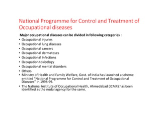 National Programme for Control and Treatment of
Occupational diseases
Major occupational diseases can be divided in following categories :
• Occupational injuries
• Occupational lung diseases
• Occupational cancers
• Occupational dermatoses
• Occupational Infections
• Occupation toxicology
• Occupational mental disorders
• Others
• Ministry of Health and Family Welfare, Govt. of India has launched a scheme
entitled “National Programme for Control and Treatment of Occupational
Diseases” in 1998-99.
• The National Institute of Occupational Health, Ahmedabad (ICMR) has been
identified as the nodal agency for the same.
 