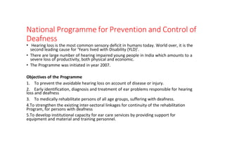 National Programme for Prevention and Control of
Deafness
• Hearing loss is the most common sensory deficit in humans today. World over, it is the
second leading cause for ‘Years lived with Disability (YLD)’.
• There are large number of hearing impaired young people in India which amounts to a
severe loss of productivity, both physical and economic.
• The Programme was initiated in year 2007.
Objectives of the Programme
1. To prevent the avoidable hearing loss on account of disease or injury.
2. Early identification, diagnosis and treatment of ear problems responsible for hearing
loss and deafness
3. To medically rehabilitate persons of all age groups, suffering with deafness.
4.To strengthen the existing inter-sectoral linkages for continuity of the rehabilitation
Program, for persons with deafness
5.To develop institutional capacity for ear care services by providing support for
equipment and material and training personnel.
 