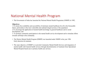National Mental Health Program
• The Government of India has launched the National Mental Health Programme (NMHP) in 1982,
Objectives:
1.To ensure the availability and accessibility of minimum mental healthcare for all in the foreseeable
future, particularly to the most vulnerable and underprivileged sections of the population
2.To encourage the application of mental health knowledge in general healthcare and in social
development; and
3. To promote community participation in the mental health service development and to stimulate efforts
towards self-help in the community
• The District Mental Health Program (DMHP) was launched under NMHP in the year 1996
Early detection & treatment.
• The main objective of DMHP is to provide Community Mental Health Services and integration of
mental health with General health services through decentralization of treatment from Specialized
Mental Hospital based care to primary health care services.
 