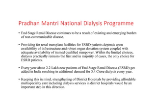 Pradhan Mantri National Dialysis Programme
• End Stage Renal Disease continues to be a result of existing and emerging burden
of non-communicable disease.
• Providing for renal transplant facilities for ESRD patients depends upon
availability of infrastructure and robust organ donation system coupled with
adequate availability of trained qualified manpower. Within the limited choices,
dialysis practically remains the first and in majority of cases, the only choice for
ESRD patients.
• Every year about 2.2 Lakh new patients of End Stage Renal Disease (ESRD) get
added in India resulting in additional demand for 3.4 Crore dialysis every year.
• Keeping this in mind, strengthening of District Hospitals by providing affordable
multispecialty care including dialysis services in district hospitals would be an
important step in this direction.
 